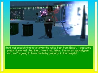 I had just enough time to analyze the relics I got from Egypt. I got some
pretty nice ones! And then, I went into labor. I'm not an apocalypse
sim, so I'm going to have the baby properly, in the hospital.
 