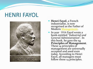 HENRI FAYOL
               Henri Fayol, a French
                industrialist, is now
                recognised as the Father of
                Modern Management.
               In year 1916 Fayol wrote a
                book entitled "Industrial and
                General Administration". In
                this book, he gave the 14
                Principles of Management.
                These 14 principles of
                management are universally
                accepted and used even
                today. According to Henri
                Fayol, all managers must
                follow these 14 principles.
 