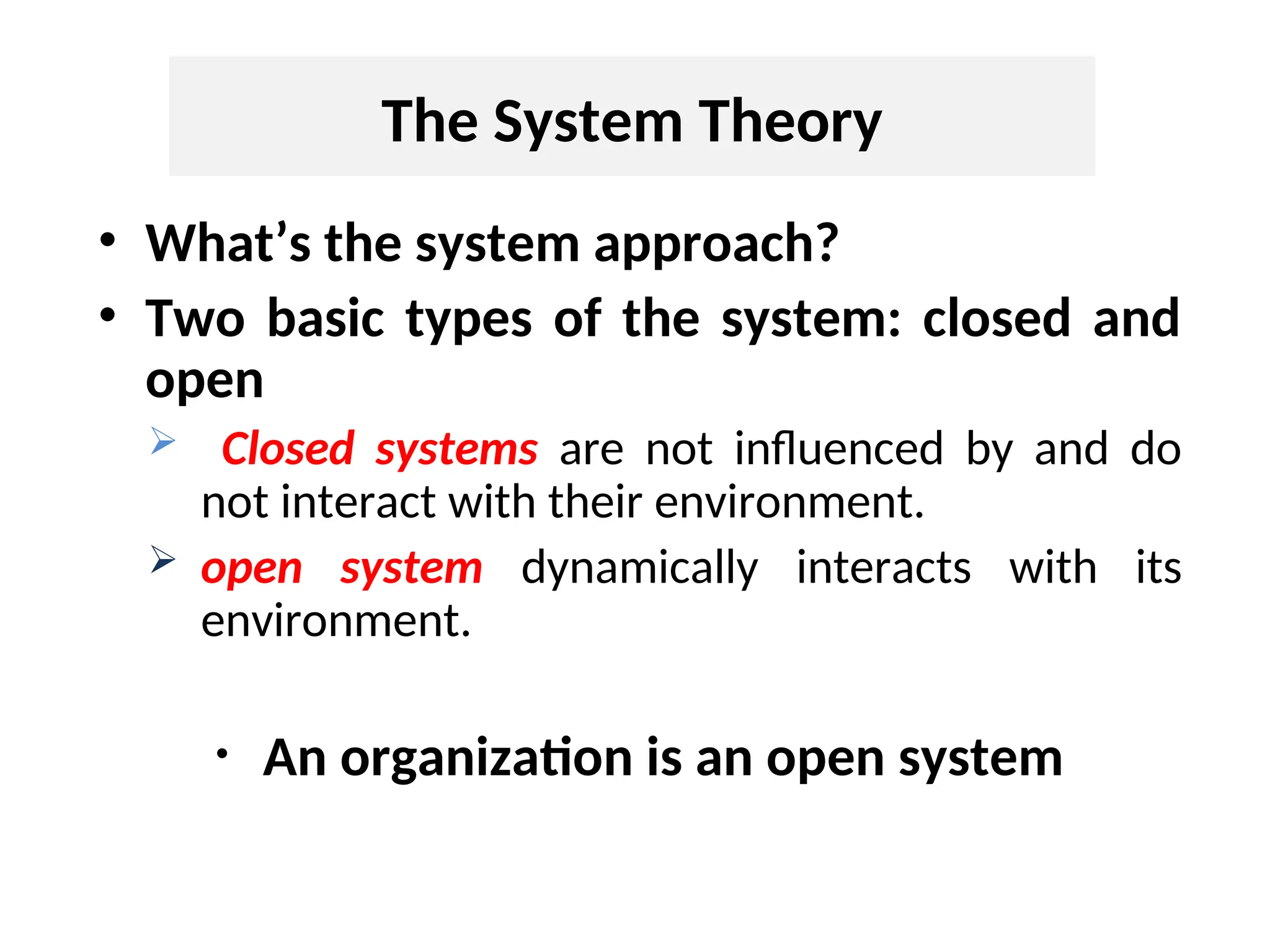 The System Theory
• What’s the system approach?
• Two basic types of the system: closed and
open
 Closed systems are not influenced by and do
not interact with their environment.
 open system dynamically interacts with its
environment.
• An organization is an open system
 