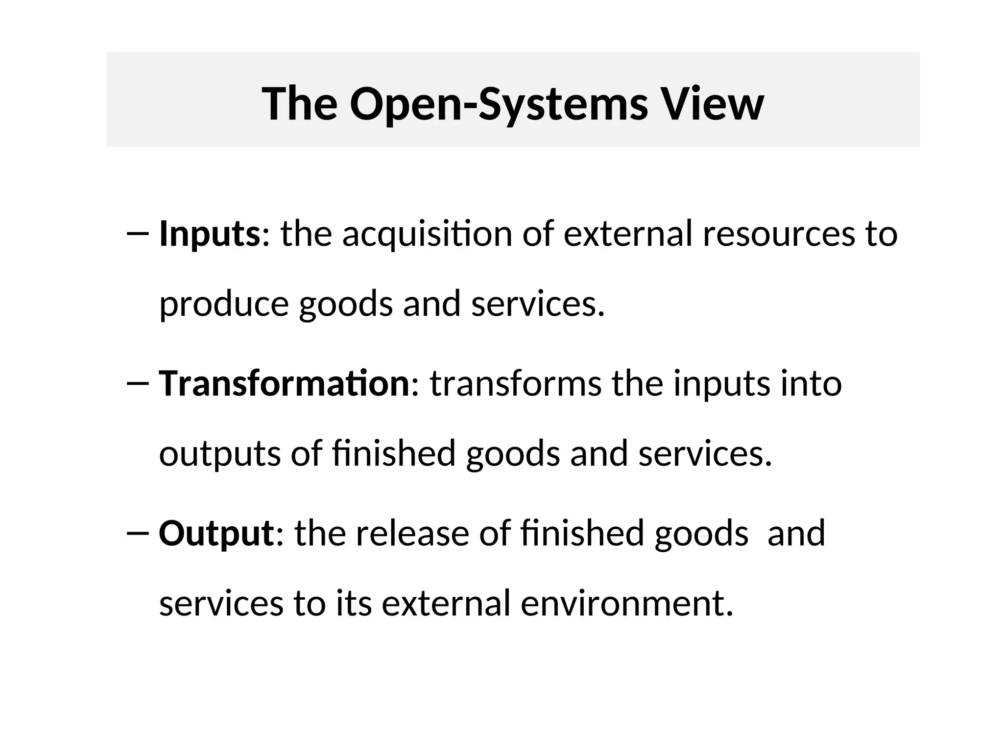 The Open-Systems View
– Inputs: the acquisition of external resources to
produce goods and services.
– Transformation: transforms the inputs into
outputs of finished goods and services.
– Output: the release of finished goods and
services to its external environment.
 
