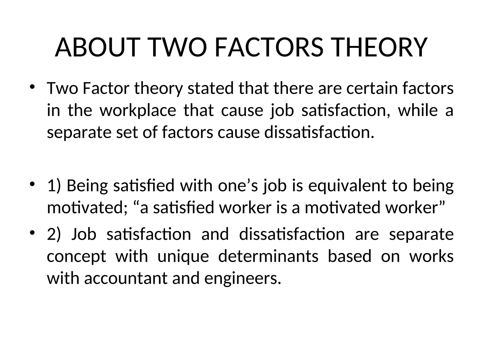 ABOUT TWO FACTORS THEORY
• Two Factor theory stated that there are certain factors
in the workplace that cause job satisfaction, while a
separate set of factors cause dissatisfaction.
• 1) Being satisfied with one’s job is equivalent to being
motivated; “a satisfied worker is a motivated worker”
• 2) Job satisfaction and dissatisfaction are separate
concept with unique determinants based on works
with accountant and engineers.
 