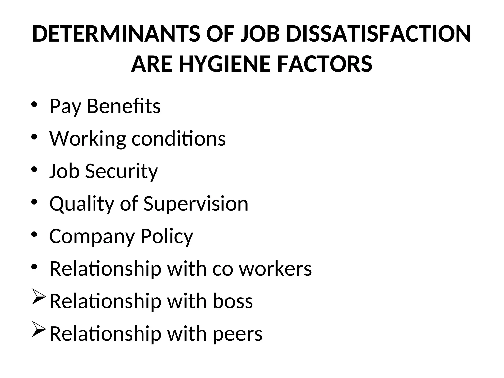 DETERMINANTS OF JOB DISSATISFACTION
ARE HYGIENE FACTORS
• Pay Benefits
• Working conditions
• Job Security
• Quality of Supervision
• Company Policy
• Relationship with co workers
Relationship with boss
Relationship with peers
 