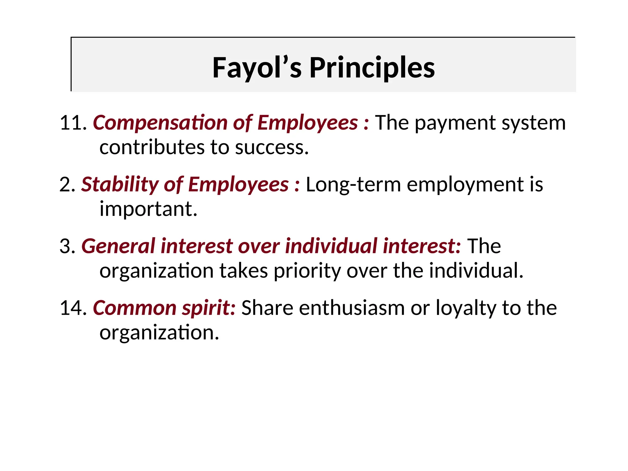 11. Compensation of Employees : The payment system
contributes to success.
2. Stability of Employees : Long-term employment is
important.
3. General interest over individual interest: The
organization takes priority over the individual.
14. Common spirit: Share enthusiasm or loyalty to the
organization.
Fayol’s Principles
 
