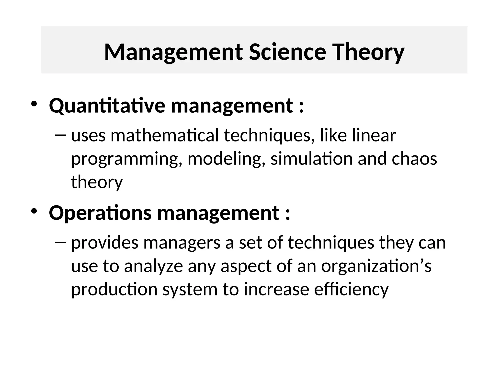Management Science Theory
• Quantitative management :
– uses mathematical techniques, like linear
programming, modeling, simulation and chaos
theory
• Operations management :
– provides managers a set of techniques they can
use to analyze any aspect of an organization’s
production system to increase efficiency
 