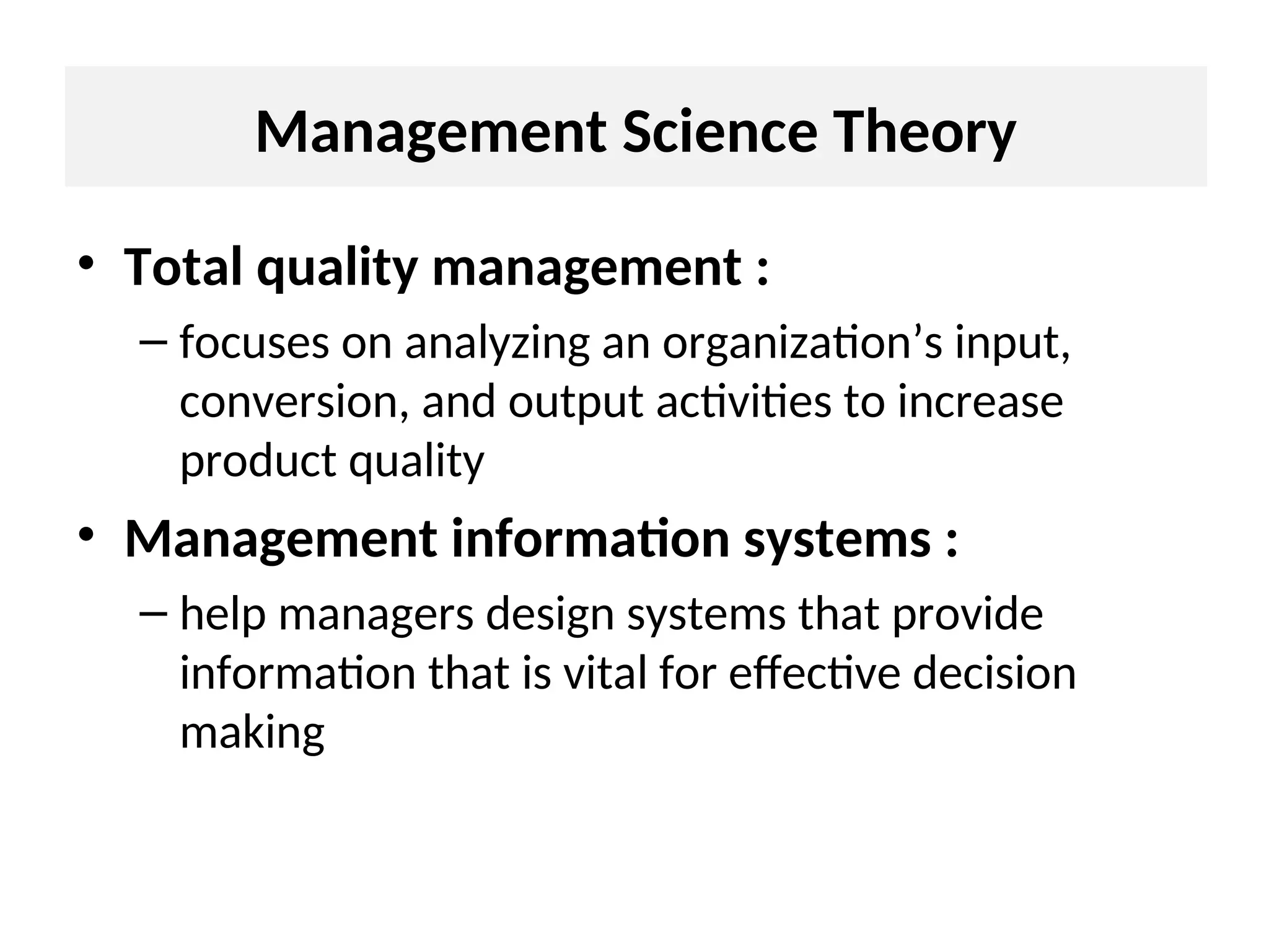 • Total quality management :
– focuses on analyzing an organization’s input,
conversion, and output activities to increase
product quality
• Management information systems :
– help managers design systems that provide
information that is vital for effective decision
making
Management Science Theory
 