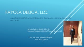 FAYOLA DELICA, LLC.
A professional Motivational Speaking Company…coming to a world
near you!
“You are your ‘Hidden Treasure.’”
By Fayola Delica
Fayola Delica, BSHSE, BSN, RN
Founder/President/CEO of Fayola Delica, LLC
 