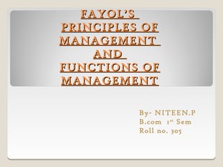 FAYOL’S
PRINCIPLES OF
MANAGEMENT
     AND
FUNCTIONS OF
MANAGEMENT

          By- NITEEN.P
          B.com 1 st Sem
          Roll no. 305
 