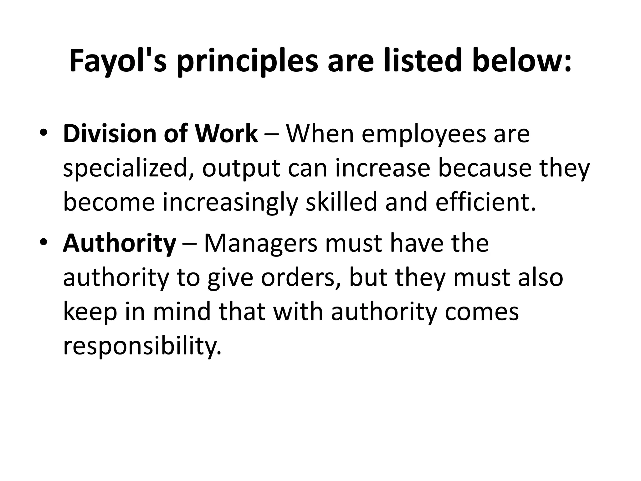 Fayol's principles are listed below:
• Division of Work – When employees are
specialized, output can increase because they
become increasingly skilled and efficient.
• Authority – Managers must have the
authority to give orders, but they must also
keep in mind that with authority comes
responsibility.
 