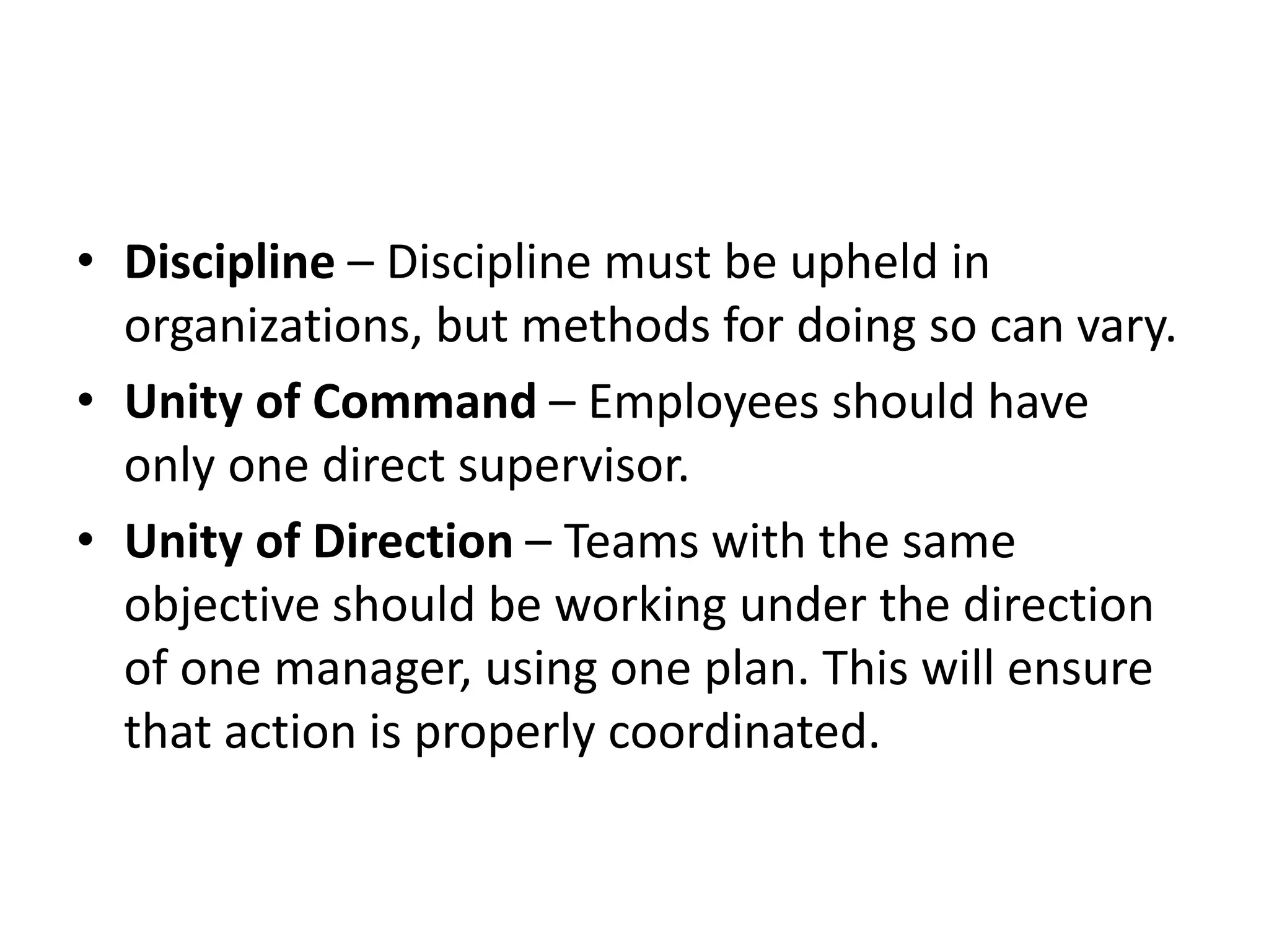 • Discipline – Discipline must be upheld in
organizations, but methods for doing so can vary.
• Unity of Command – Employees should have
only one direct supervisor.
• Unity of Direction – Teams with the same
objective should be working under the direction
of one manager, using one plan. This will ensure
that action is properly coordinated.
 