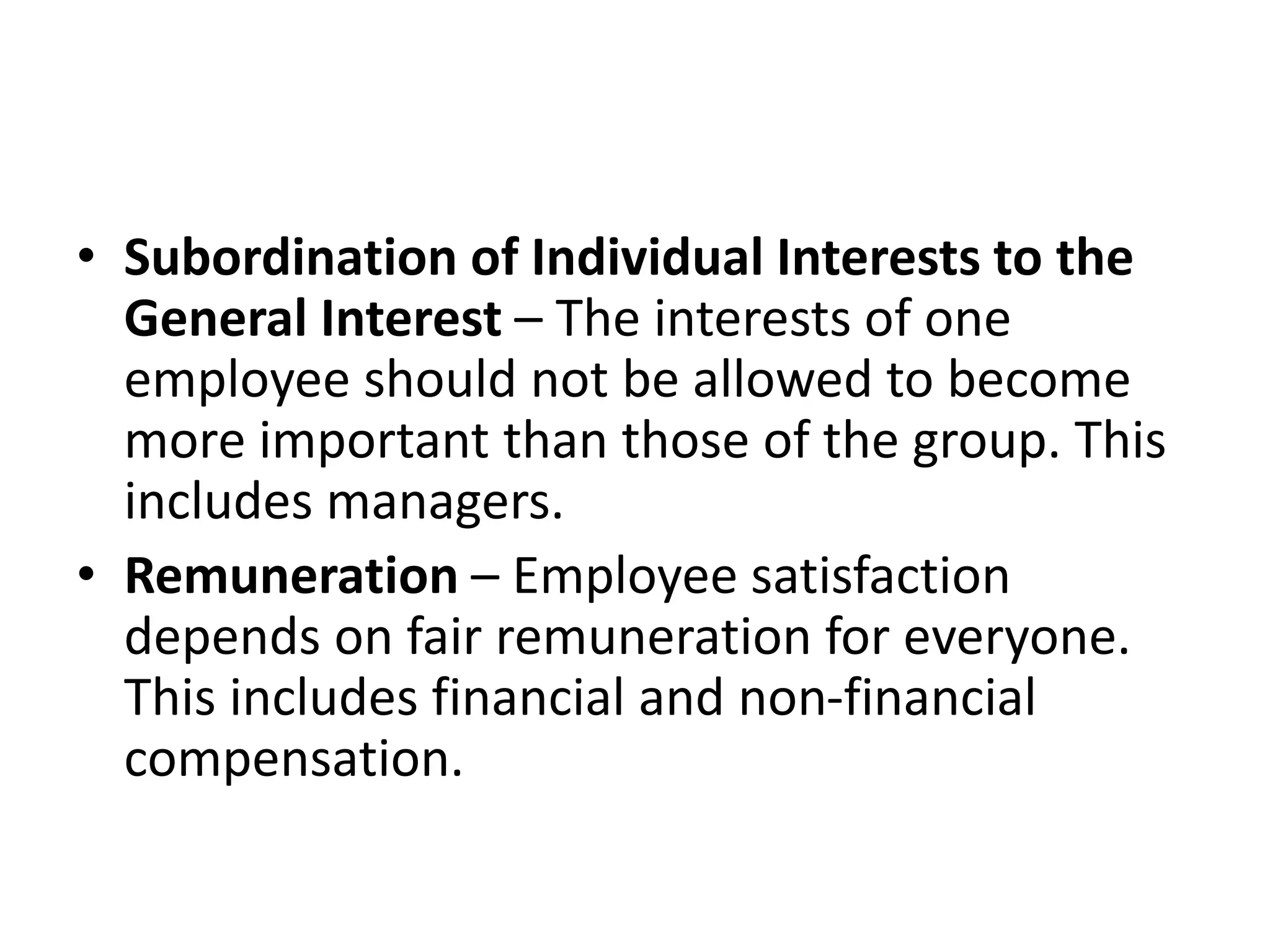 • Subordination of Individual Interests to the
General Interest – The interests of one
employee should not be allowed to become
more important than those of the group. This
includes managers.
• Remuneration – Employee satisfaction
depends on fair remuneration for everyone.
This includes financial and non-financial
compensation.
 