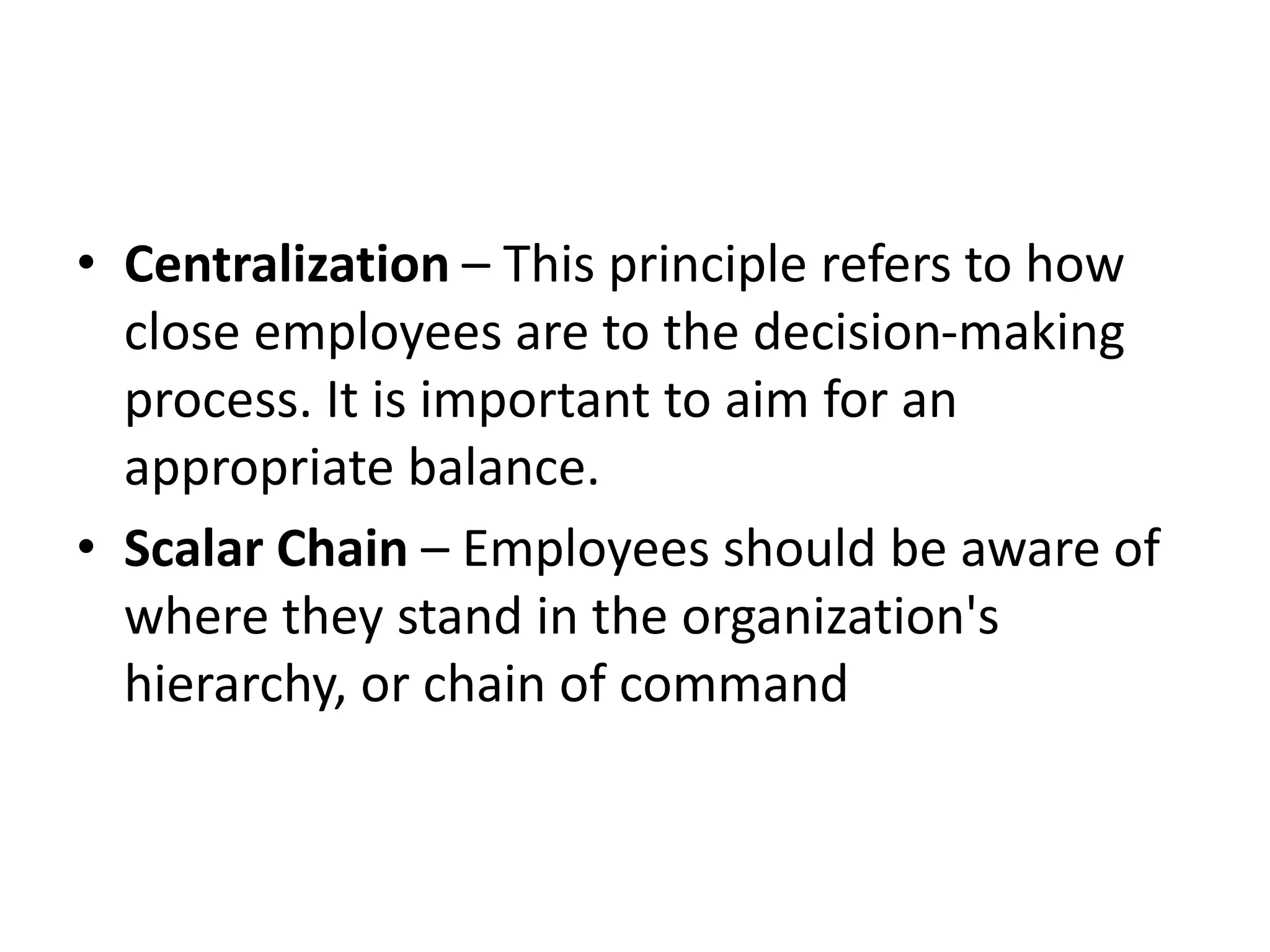 • Centralization – This principle refers to how
close employees are to the decision-making
process. It is important to aim for an
appropriate balance.
• Scalar Chain – Employees should be aware of
where they stand in the organization's
hierarchy, or chain of command
 