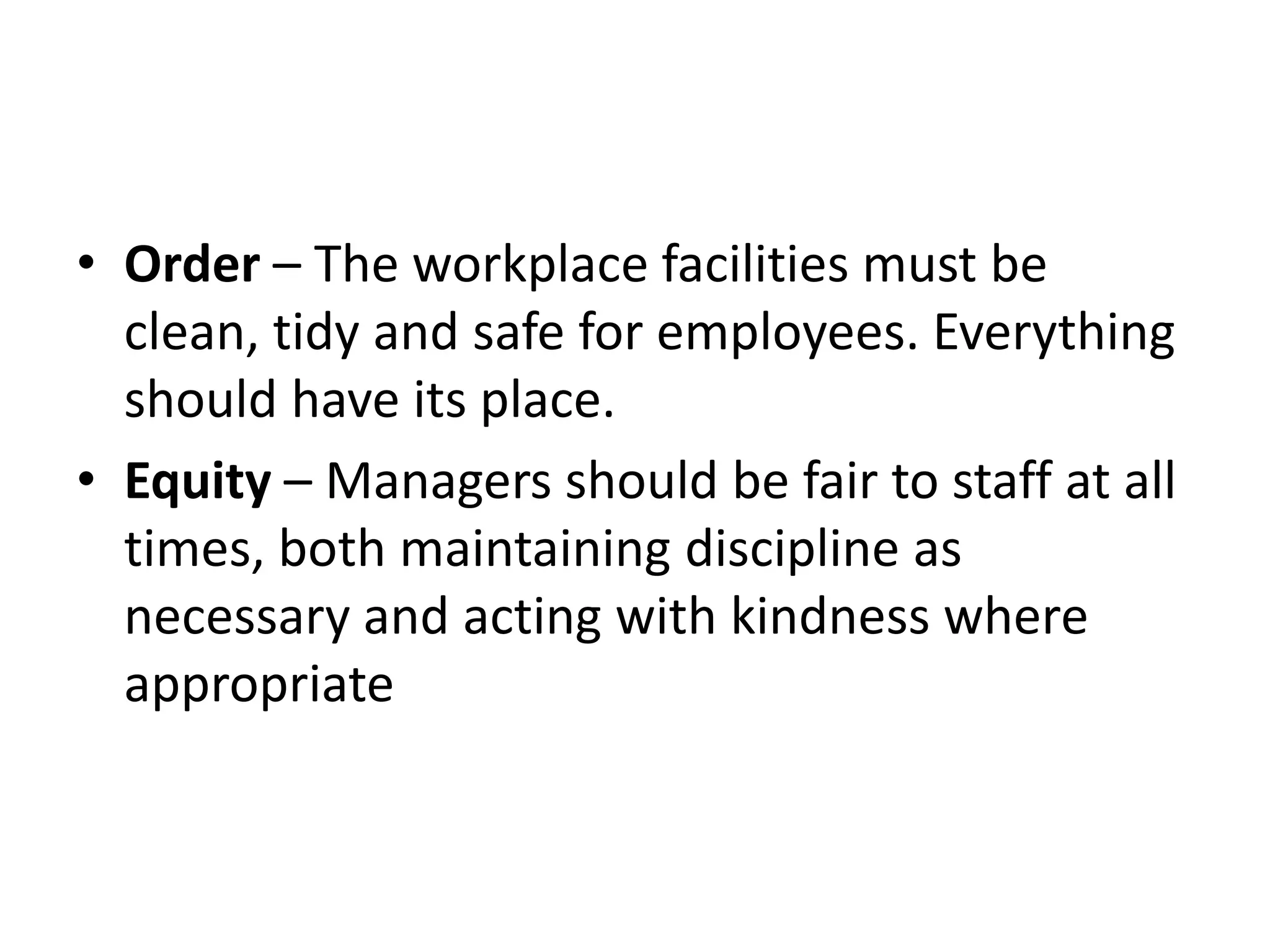 • Order – The workplace facilities must be
clean, tidy and safe for employees. Everything
should have its place.
• Equity – Managers should be fair to staff at all
times, both maintaining discipline as
necessary and acting with kindness where
appropriate
 