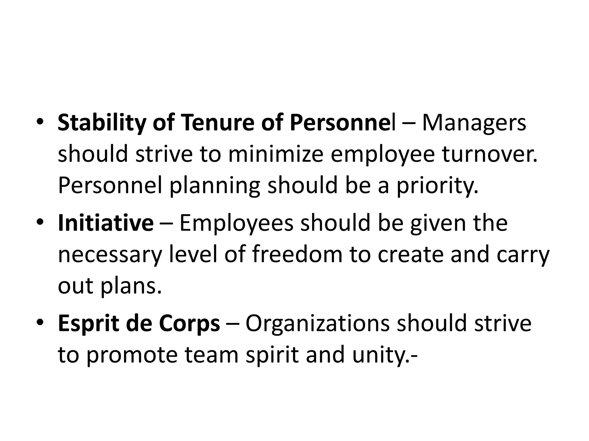 • Stability of Tenure of Personnel – Managers
should strive to minimize employee turnover.
Personnel planning should be a priority.
• Initiative – Employees should be given the
necessary level of freedom to create and carry
out plans.
• Esprit de Corps – Organizations should strive
to promote team spirit and unity.-
 
