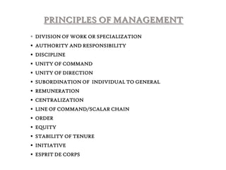 PRINCIPLES OF MANAGEMENT
 DIVISION OF WORK OR SPECIALIZATION
 AUTHORITY AND RESPONSIBILITY
 DISCIPLINE
 UNITY OF COMMAND
 UNITY OF DIRECTION
 SUBORDINATION OF INDIVIDUAL TO GENERAL
 REMUNERATION

 CENTRALIZATION
 LINE OF COMMAND/SCALAR CHAIN
 ORDER
 EQUITY

 STABILITY OF TENURE
 INITIATIVE
 ESPRIT DE CORPS

 