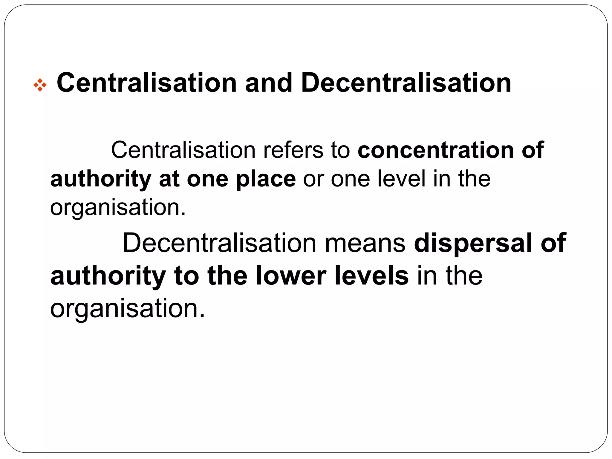  Centralisation and Decentralisation 
Centralisation refers to concentration of 
authority at one place or one level in the 
organisation. 
Decentralisation means dispersal of 
authority to the lower levels in the 
organisation. 
 
