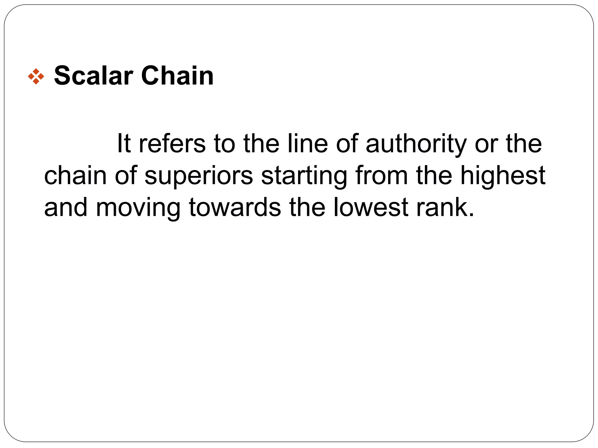  Scalar Chain 
It refers to the line of authority or the 
chain of superiors starting from the highest 
and moving towards the lowest rank. 
 