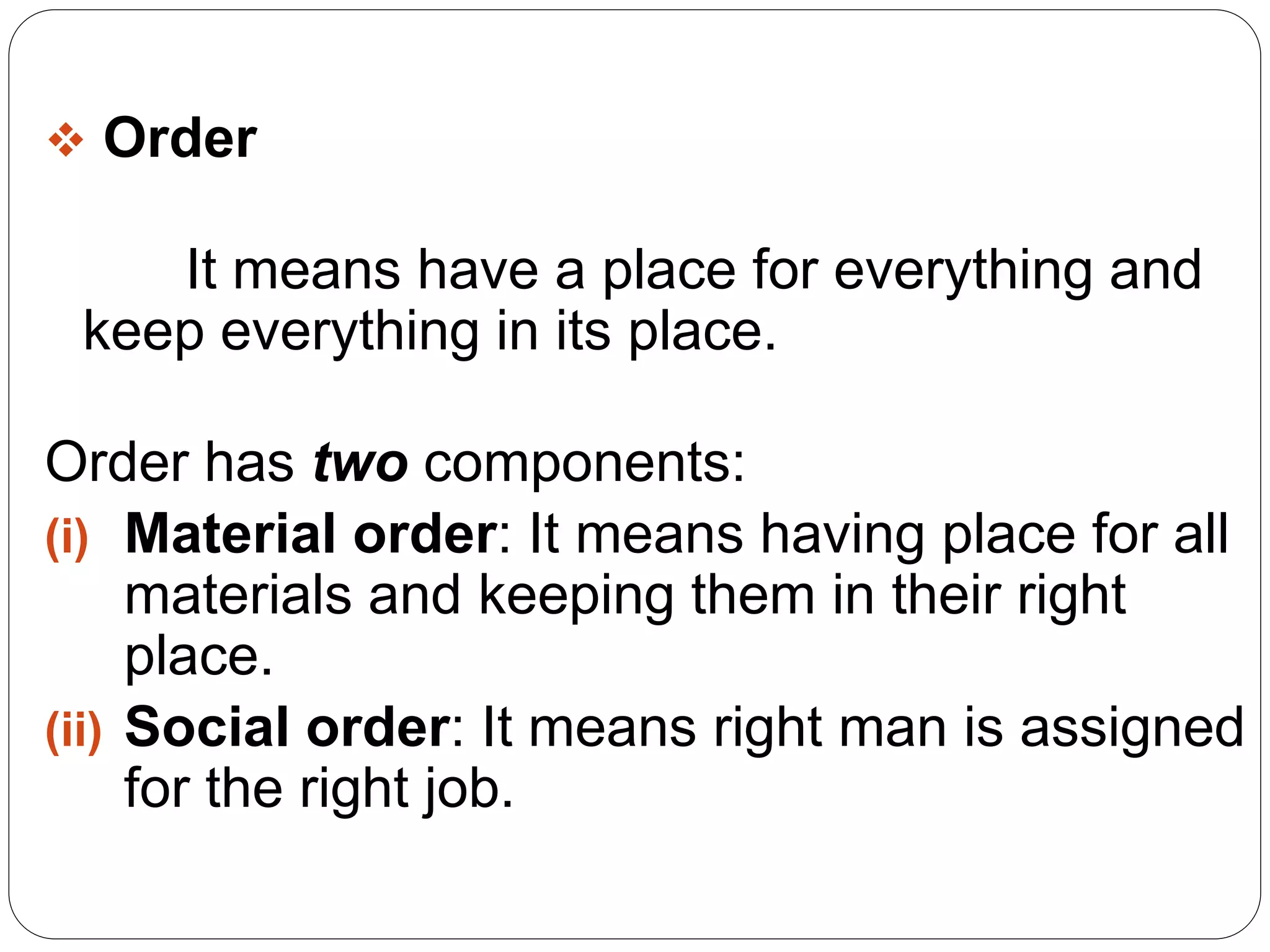  Order 
It means have a place for everything and 
keep everything in its place. 
Order has two components: 
(i) Material order: It means having place for all 
materials and keeping them in their right 
place. 
(ii) Social order: It means right man is assigned 
for the right job. 
 