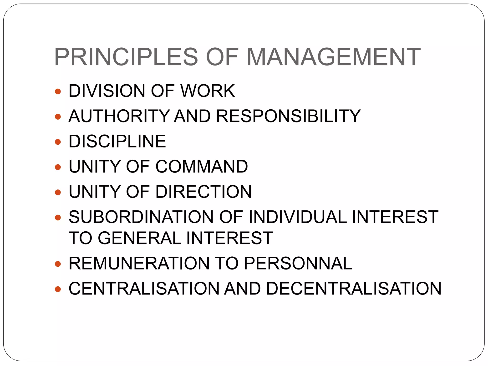 PRINCIPLES OF MANAGEMENT 
 DIVISION OF WORK 
 AUTHORITY AND RESPONSIBILITY 
 DISCIPLINE 
 UNITY OF COMMAND 
 UNITY OF DIRECTION 
 SUBORDINATION OF INDIVIDUAL INTEREST 
TO GENERAL INTEREST 
 REMUNERATION TO PERSONNAL 
 CENTRALISATION AND DECENTRALISATION 
 