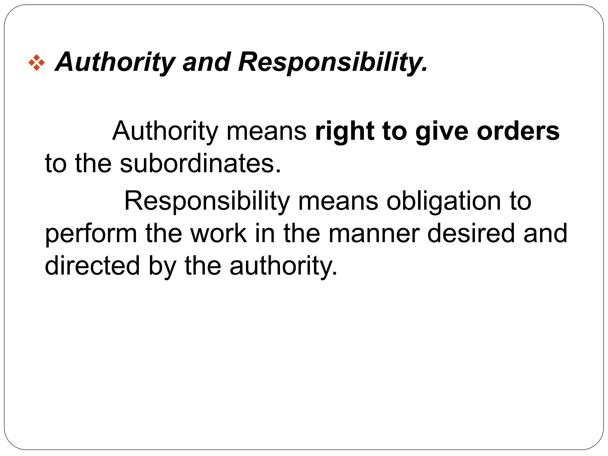  Authority and Responsibility. 
Authority means right to give orders 
to the subordinates. 
Responsibility means obligation to 
perform the work in the manner desired and 
directed by the authority. 
 