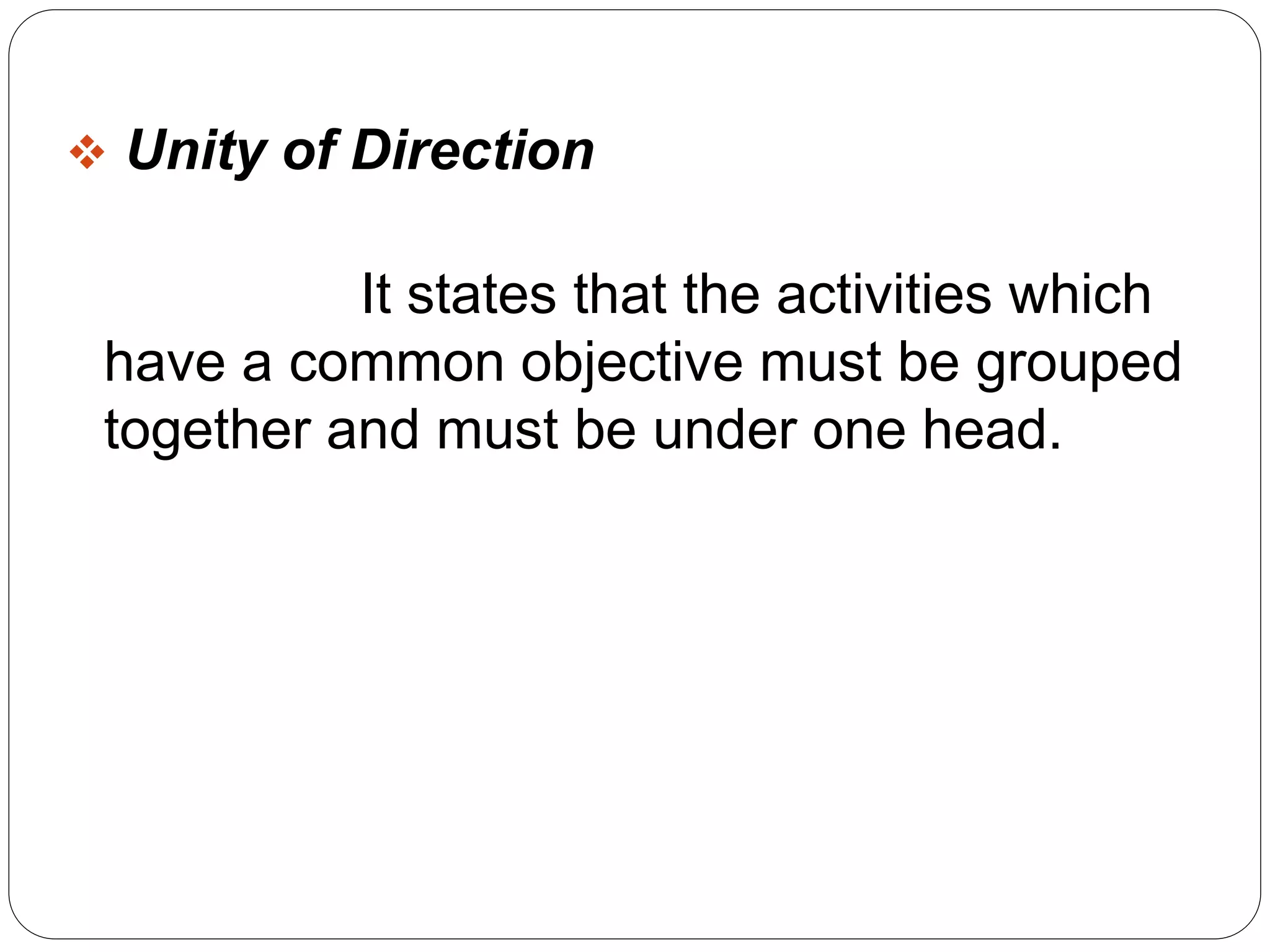  Unity of Direction 
It states that the activities which 
have a common objective must be grouped 
together and must be under one head. 
 