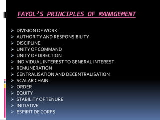 FAYOL’S PRINCIPLES OF MANAGEMENT 
 DIVISION OF WORK 
 AUTHORITY AND RESPONSIBILITY 
 DISCIPLINE 
 UNITY OF COMMAND 
 UNITY OF DIRECTION 
 INDIVIDUAL INTEREST TO GENERAL INTEREST 
 REMUNERATION 
 CENTRALISATION AND DECENTRALISATION 
 SCALAR CHAIN 
 ORDER 
 EQUITY 
 STABILITY OF TENURE 
 INITIATIVE 
 ESPIRIT DE CORPS 
 