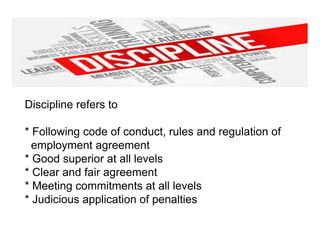 Discipline refers to
* Following code of conduct, rules and regulation of
employment agreement
* Good superior at all levels
* Clear and fair agreement
* Meeting commitments at all levels
* Judicious application of penalties
 