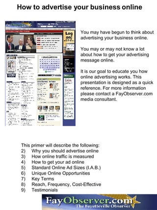 How to advertise your business online You may have begun to think about advertising your business online.  You may or may not know a lot about how to get your advertising message online. It is our goal to educate you how online advertising works. This presentation is designed as a quick reference. For more information please contact a FayObserver.com media consultant. ,[object Object],[object Object],[object Object],[object Object],[object Object],[object Object],[object Object],[object Object],[object Object]
