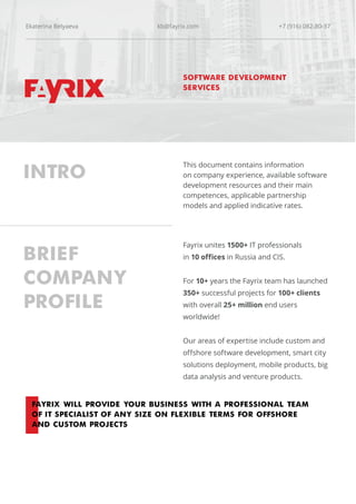 INTRO
This document contains information
on company experience, available software
development resources and their main
competences, applicable partnership
models and applied indicative rates.
BRIEF
COMPANY
PROFILE
FAYRIX WILL PROVIDE YOUR BUSINESS WITH A PROFESSIONAL TEAM
OF IT SPECIALIST OF ANY SIZE ON FLEXIBLE TERMS FOR OFFSHORE
AND CUSTOM PROJECTS
Fayrix unites 1500+ IT professionals
in 10 offices in Russia and CIS.
For 10+ years the Fayrix team has launched
350+ successful projects for 100+ clients
with overall 25+ million end users
worldwide!
Our areas of expertise include custom and
offshore software development, smart city
solutions deployment, mobile products, big
data analysis and venture products.
SOFTWARE DEVELOPMENT
SERVICES
Ekaterina Belyaeva kb@fayrix.com +7 (916) 082-80-37
 