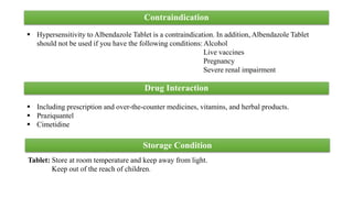 Contraindication
 Hypersensitivity to Albendazole Tablet is a contraindication. In addition, Albendazole Tablet
should not be used if you have the following conditions: Alcohol
Live vaccines
Pregnancy
Severe renal impairment
 Including prescription and over-the-counter medicines, vitamins, and herbal products.
 Praziquantel
 Cimetidine
Drug Interaction
Storage Condition
Tablet: Store at room temperature and keep away from light.
Keep out of the reach of children.
 