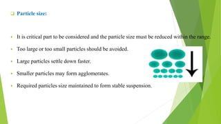  Particle size:
 It is critical part to be considered and the particle size must be reduced within the range.
 Too large or too small particles should be avoided.
 Large particles settle down faster.
 Smaller particles may form agglomerates.
 Required particles size maintained to form stable suspension.
 