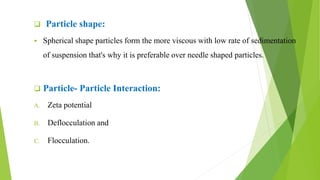  Particle shape:
 Spherical shape particles form the more viscous with low rate of sedimentation
of suspension that's why it is preferable over needle shaped particles.
 Particle- Particle Interaction:
A. Zeta potential
B. Deflocculation and
C. Flocculation.
 
