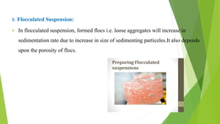B. Flocculated Suspension:
 In flocculated suspension, formed flocs i.e. loose aggregates will increase in
sedimentation rate due to increase in size of sedimenting particeles.It also depends
upon the porosity of flocs.
 