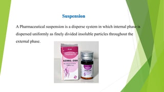 A Pharmaceutical suspension is a disperse system in which internal phase is
dispersed uniformly as finely divided insoluble particles throughout the
external phase.
Suspension
 