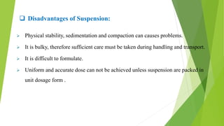  Disadvantages of Suspension:
 Physical stability, sedimentation and compaction can causes problems.
 It is bulky, therefore sufficient care must be taken during handling and transport.
 It is difficult to formulate.
 Uniform and accurate dose can not be achieved unless suspension are packed in
unit dosage form .
 