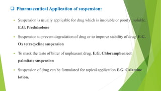  Pharmaceutical Application of suspension:
 Suspension is usually applicable for drug which is insoluble or poorly soluble.
E.G. Prednisolone
 Suspension to prevent degradation of drug or to improve stability of drug. E.G.
Ox tetracycline suspension
 To mask the taste of bitter of unpleasant drug. E.G. Chloramphenicol
palmitate suspension
 Suspension of drug can be formulated for topical application E.G. Calamine
lotion.
 