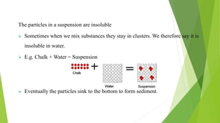 The particles in a suspension are insoluble
 Sometimes when we mix substances they stay in clusters. We therefore say it is
insoluble in water.
 E.g. Chalk + Water = Suspension
 Eventually the particles sink to the bottom to form sediment.
 