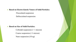 Based on Electro kinetic Nature of Solid Particles:
Flocculated suspension
Deflocculated suspension
 Based on Size of Solid Particles:
Colloidal suspension (< 1 micron)
Coarse suspension (>1 micron)
Nano suspension (10 ng)
 