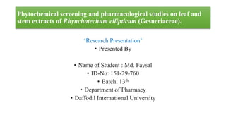Phytochemical screening and pharmacological studies on leaf and
stem extracts of Rhynchotechum ellipticum (Gesneriaceae).
‘Research Presentation’
• Presented By
• Name of Student : Md. Faysal
• ID-No: 151-29-760
• Batch: 13th
• Department of Pharmacy
• Daffodil International University
 