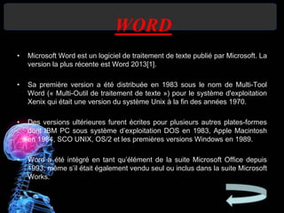WORD
• Microsoft Word est un logiciel de traitement de texte publié par Microsoft. La
version la plus récente est Word 2013[1].
• Sa première version a été distribuée en 1983 sous le nom de Multi-Tool
Word (« Multi-Outil de traitement de texte ») pour le système d'exploitation
Xenix qui était une version du système Unix à la fin des années 1970.
• Des versions ultérieures furent écrites pour plusieurs autres plates-formes
dont IBM PC sous système d’exploitation DOS en 1983, Apple Macintosh
en 1984, SCO UNIX, OS/2 et les premières versions Windows en 1989.
• Word a été intégré en tant qu’élément de la suite Microsoft Office depuis
1993, même s’il était également vendu seul ou inclus dans la suite Microsoft
Works.
 