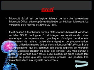 excel
• Microsoft Excel est un logiciel tableur de la suite bureautique
Microsoft Office, développée et distribuée par l'éditeur Microsoft. La
version la plus récente est Excel 2013[1].
• Il est destiné à fonctionner sur les plates-formes Microsoft Windows
ou Mac OS X. Le logiciel Excel intègre des fonctions de calcul
numérique, de représentation graphique, d'analyse de données
(notamment de tableau croisé dynamique) et de programmation,
laquelle utilise les macros écrites dans le langage VBA (Visual Basic
for Applications) qui est commun aux autres logiciels de Microsoft
Office. Depuis sa création au début des années 1980 mais surtout à
partir de sa version 5 (en 1993), Excel a connu un grand succès tant
auprès du public que des entreprises prenant une position très
majoritaires face aux logiciels concurrents,
 