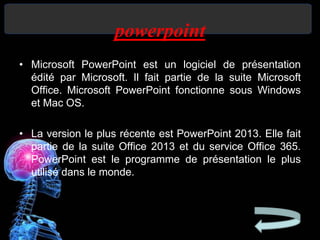 powerpoint
• Microsoft PowerPoint est un logiciel de présentation
édité par Microsoft. Il fait partie de la suite Microsoft
Office. Microsoft PowerPoint fonctionne sous Windows
et Mac OS.
• La version le plus récente est PowerPoint 2013. Elle fait
partie de la suite Office 2013 et du service Office 365.
PowerPoint est le programme de présentation le plus
utilisé dans le monde.
 
