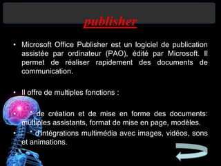 publisher
• Microsoft Office Publisher est un logiciel de publication
assistée par ordinateur (PAO), édité par Microsoft. Il
permet de réaliser rapidement des documents de
communication.
• Il offre de multiples fonctions :
• * de création et de mise en forme des documents:
multiples assistants, format de mise en page, modèles.
• * d'intégrations multimédia avec images, vidéos, sons
et animations.
 
