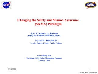 Changing the Safety and Mission Assurance
                       (S&MA) Paradigm

                      Roy W. Malone, Jr., Director
                   Safety & Mission Assurance, MSFC

                         Fayssal M. Safie, Ph. D.
                      NASA Safety Center Tech. Fellow




                               PM Challenge 2010
                  7th Annual NASA Project Management Challenge
                                February , 2010




2/18/2010                                                                  1
                                                                 Used with Permission
 