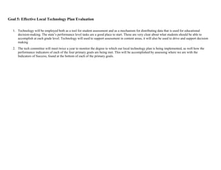 Goal 5: Effective Local Technology Plan Evaluation

  1. Technology will be employed both as a tool for student assessment and as a mechanism for distributing data that is used for educational
     decision-making. The state’s performance level tasks are a good place to start. These are very clear about what students should be able to
     accomplish at each grade level. Technology will used to support assessment in content areas, it will also be used to drive and support decision
     making
  2. The tech committee will meet twice a year to monitor the degree to which our local technology plan is being implemented, as well how the
     performance indicators of each of the four primary goals are being met. This will be accomplished by assessing where we are with the
     Indicators of Success, found at the bottom of each of the primary goals.
 