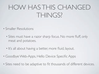 HOW HAS THIS CHANGED
          THINGS?
• Smaller    Resolutions

  • Sites
        must have a razor sharp focus. No more ﬂuff, only
    meat and potatoes.

  • It’s   all about having a better, more ﬂuid, layout.

• Goodbye Web-Apps, Hello         Device Speciﬁc Apps

• Sites    need to be adaptive to ﬁt thousands of different devices.
 