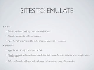SITES TO EMULATE

•   Gmail

    •   Resizes itself automatically based on window size.

    •   Multiple versions for different devices.

    •   Apps for iOS and Android to make checking your mail even easier.

•   Facebook

    •   Apps for all the major Smartphone OS’.

    •   Mobile version that looks almost exactly like their Apps. Consistency helps when people switch
        device types.

    •   Different Apps for different styles of users. Helps capture more of the market.
 
