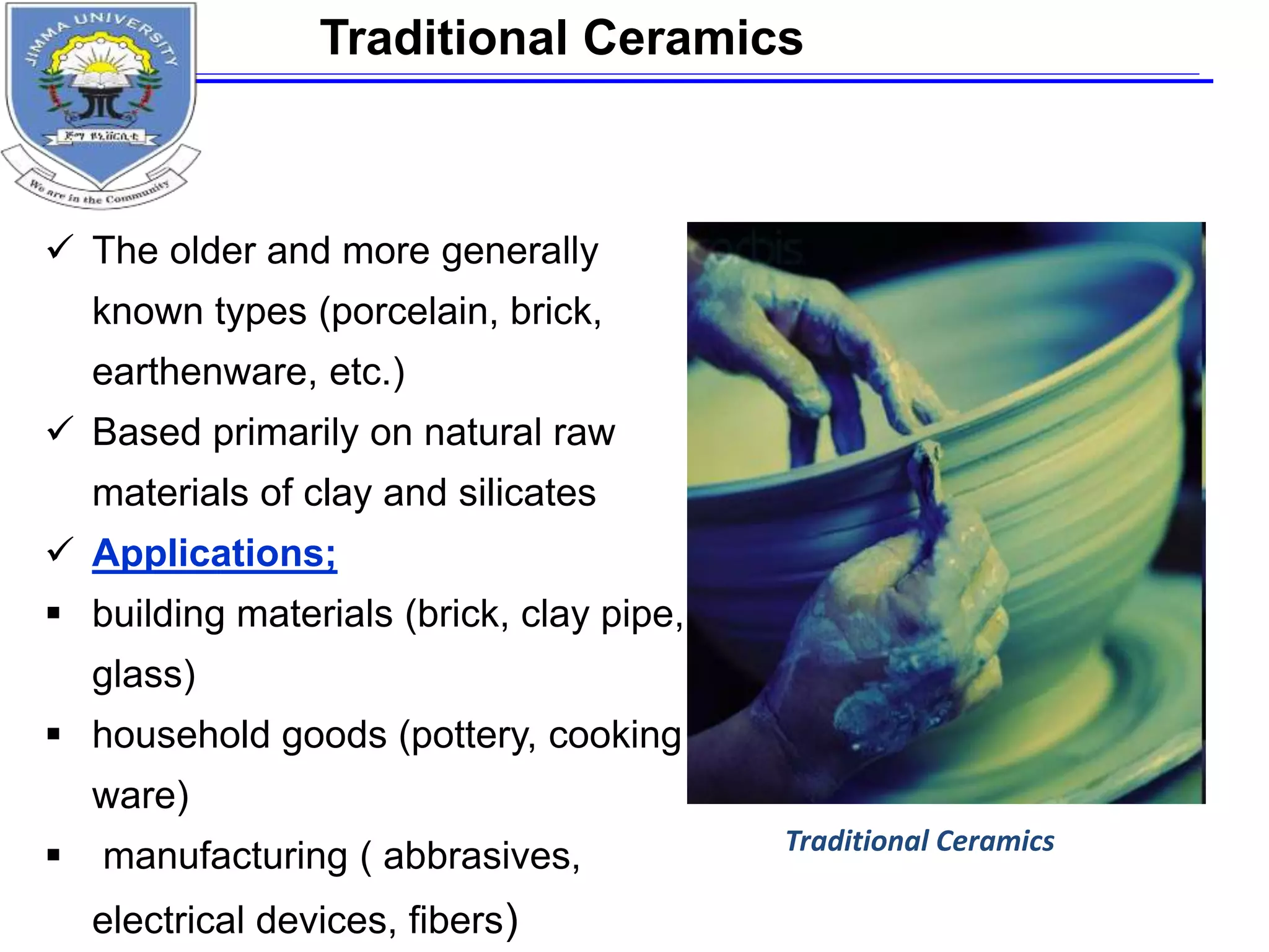  The older and more generally
known types (porcelain, brick,
earthenware, etc.)
 Based primarily on natural raw
materials of clay and silicates
 Applications;
 building materials (brick, clay pipe,
glass)
 household goods (pottery, cooking
ware)
 manufacturing ( abbrasives,
electrical devices, fibers)
Traditional Ceramics
Traditional Ceramics
 