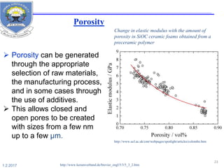  Porosity can be generated
through the appropriate
selection of raw materials,
the manufacturing process,
and in some cases through
the use of additives.
 This allows closed and
open pores to be created
with sizes from a few nm
up to a few µm.
http://www.ucl.ac.uk/cmr/webpages/spotlight/articles/colombo.htm
Change in elastic modulus with the amount of
porosity in SiOC ceramic foams obtained from a
preceramic polymer
http://www.keramverband.de/brevier_engl/5/3/5_3_2.htm
23
1.2.2017
Porosity
 