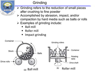  Grinding refers to the reduction of small pieces
after crushing to fine powder
 Accomplished by abrasion, impact, and/or
compaction by hard media such as balls or rolls
 Examples of grinding include:
 Ball mill
 Roller mill
 Impact grinding
Ball mill Roller mill
Grinding
 