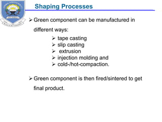 Green component can be manufactured in
different ways:
Green component is then fired/sintered to get
final product.
 tape casting
 slip casting
 extrusion
 injection molding and
 cold-/hot-compaction.
Shaping Processes
 